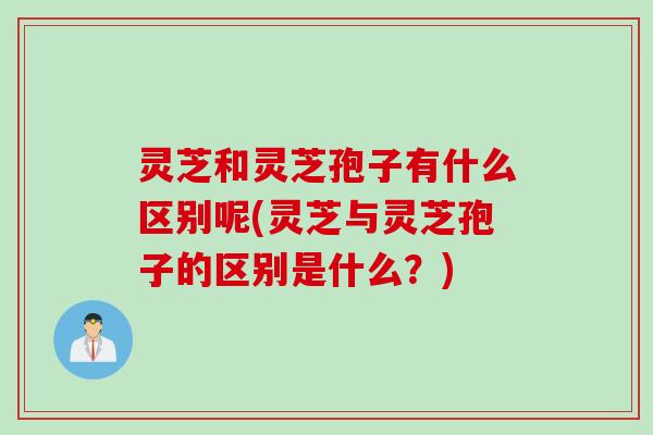 灵芝和灵芝孢子有什么区别呢(灵芝与灵芝孢子的区别是什么？)