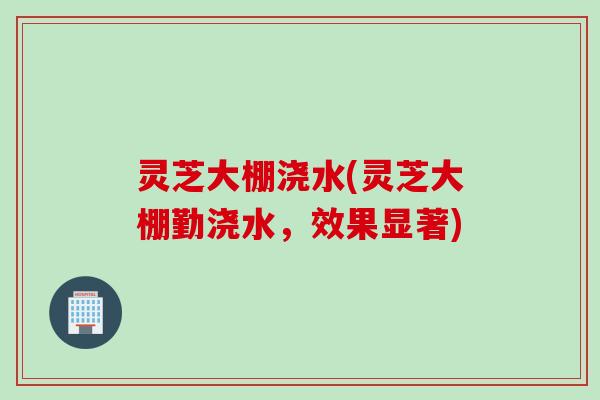 灵芝大棚浇水(灵芝大棚勤浇水，效果显著)