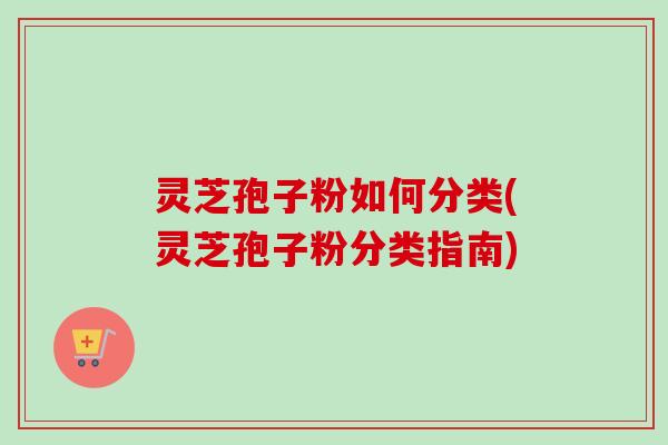 灵芝孢子粉如何分类(灵芝孢子粉分类指南)