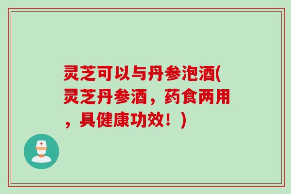 灵芝可以与丹参泡酒(灵芝丹参酒，药食两用，具健康功效！)