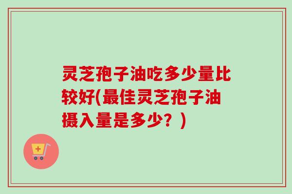灵芝孢子油吃多少量比较好(最佳灵芝孢子油摄入量是多少？)