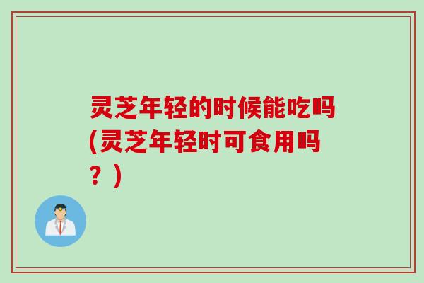 灵芝年轻的时候能吃吗(灵芝年轻时可食用吗？)