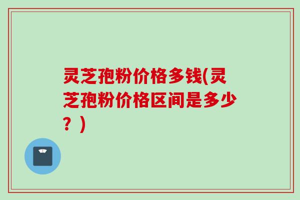 灵芝孢粉价格多钱(灵芝孢粉价格区间是多少？)