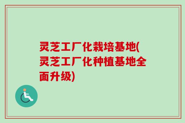 灵芝工厂化栽培基地(灵芝工厂化种植基地全面升级)