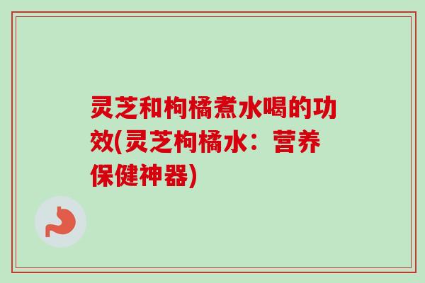 灵芝和枸橘煮水喝的功效(灵芝枸橘水：营养保健神器)
