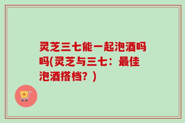 灵芝三七能一起泡酒吗吗(灵芝与三七：最佳泡酒搭档？)