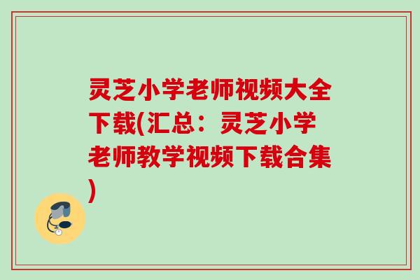 灵芝小学老师视频大全下载(汇总：灵芝小学老师教学视频下载合集)
