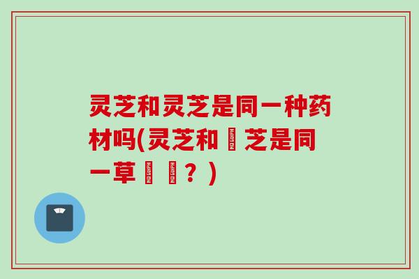 灵芝和灵芝是同一种药材吗(灵芝和靈芝是同一草藥嗎？)