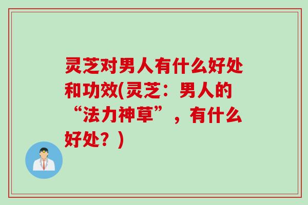 灵芝对男人有什么好处和功效(灵芝：男人的“法力神草”，有什么好处？)