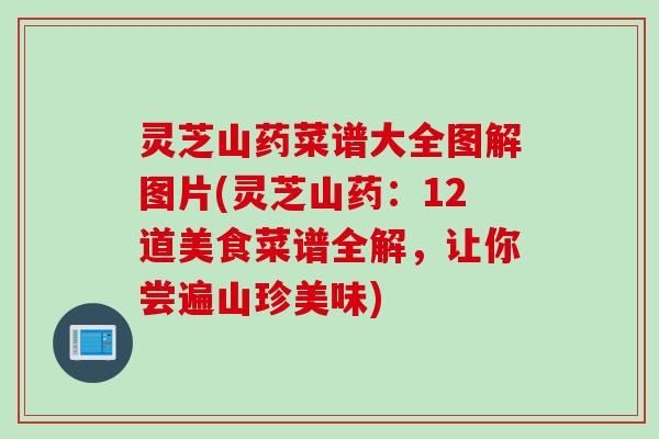 灵芝山药菜谱大全图解图片(灵芝山药：12道美食菜谱全解，让你尝遍山珍美味)