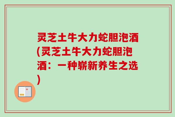 灵芝土牛大力蛇胆泡酒(灵芝土牛大力蛇胆泡酒：一种崭新养生之选)