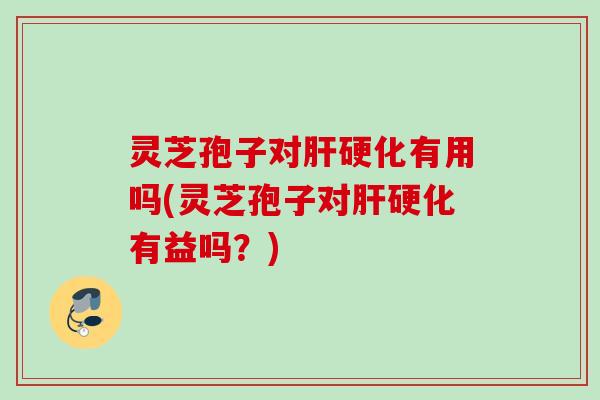 灵芝孢子对肝硬化有用吗(灵芝孢子对肝硬化有益吗？)