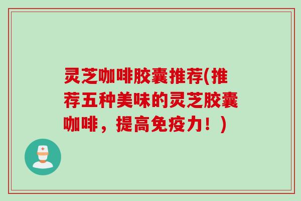 灵芝咖啡胶囊推荐(推荐五种美味的灵芝胶囊咖啡，提高免疫力！)