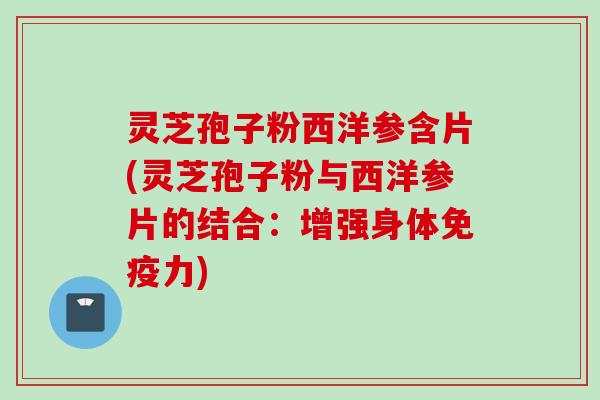 灵芝孢子粉西洋参含片(灵芝孢子粉与西洋参片的结合：增强身体免疫力)