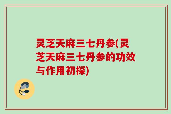 灵芝天麻三七丹参(灵芝天麻三七丹参的功效与作用初探)