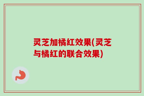灵芝加橘红效果(灵芝与橘红的联合效果)