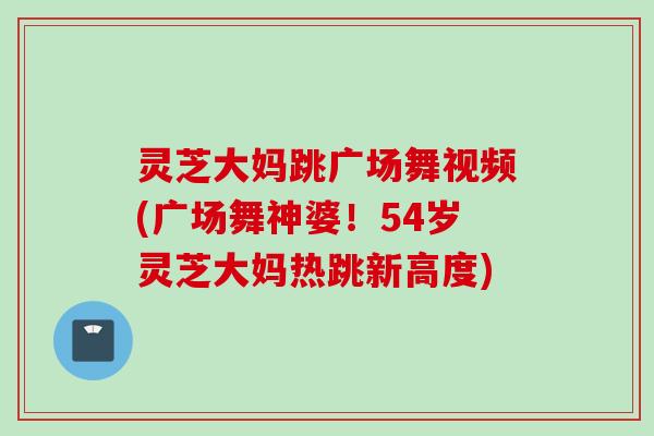 灵芝大妈跳广场舞视频(广场舞神婆！54岁灵芝大妈热跳新高度)