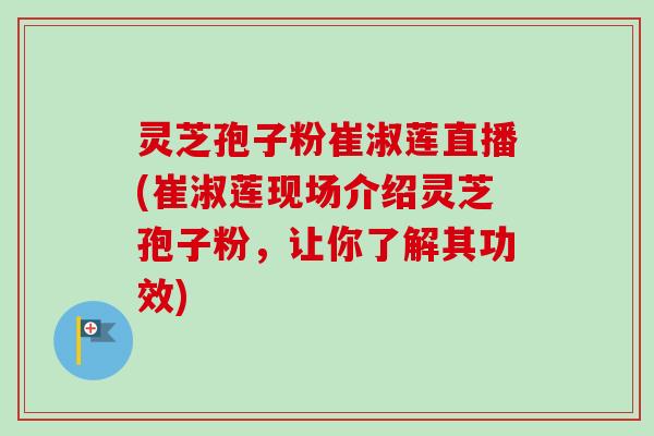 灵芝孢子粉崔淑莲直播(崔淑莲现场介绍灵芝孢子粉，让你了解其功效)