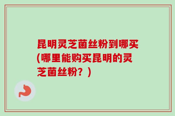昆明灵芝菌丝粉到哪买(哪里能购买昆明的灵芝菌丝粉？)