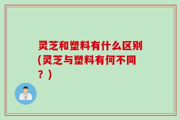 灵芝和塑料有什么区别(灵芝与塑料有何不同?) 灵芝和塑料有什么区别(灵芝与塑料有何不同?)