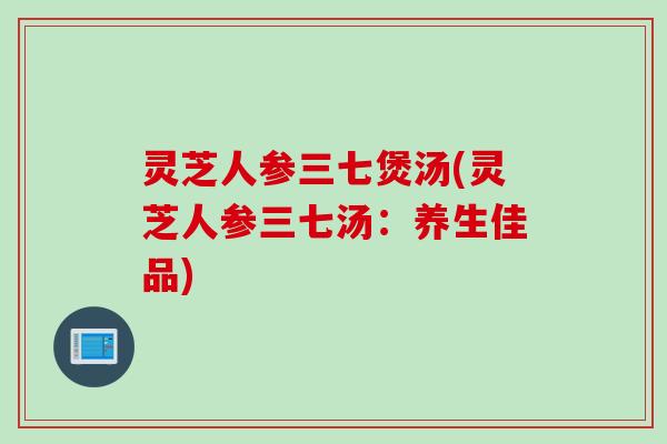 灵芝人参三七煲汤(灵芝人参三七汤：养生佳品)