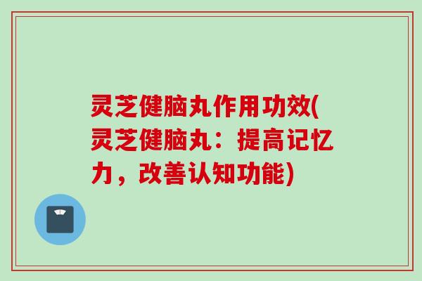 灵芝健脑丸作用功效(灵芝健脑丸：提高记忆力，改善认知功能)