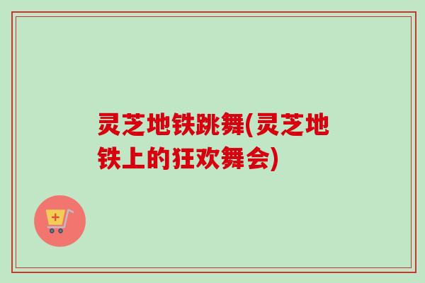 灵芝地铁跳舞(灵芝地铁上的狂欢舞会)