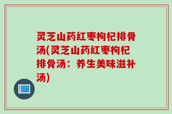 灵芝山药红枣枸杞排骨汤(灵芝山药红枣枸杞排骨汤：养生美味滋补汤)