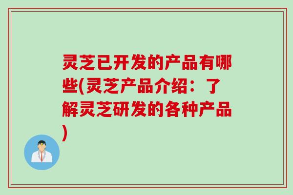 灵芝已开发的产品有哪些(灵芝产品介绍：了解灵芝研发的各种产品)