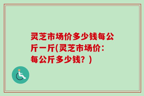 灵芝市场价多少钱每公斤一斤(灵芝市场价：每公斤多少钱？)