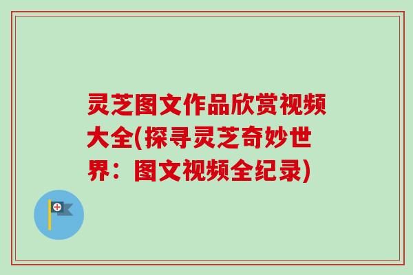 灵芝图文作品欣赏视频大全(探寻灵芝奇妙世界：图文视频全纪录)