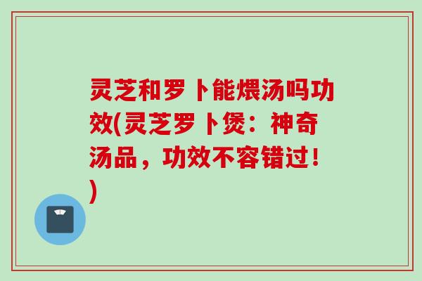 灵芝和罗卜能煨汤吗功效(灵芝罗卜煲：神奇汤品，功效不容错过！)