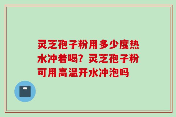 灵芝孢子粉用多少度热水冲着喝？灵芝孢子粉可用高温开水冲泡吗