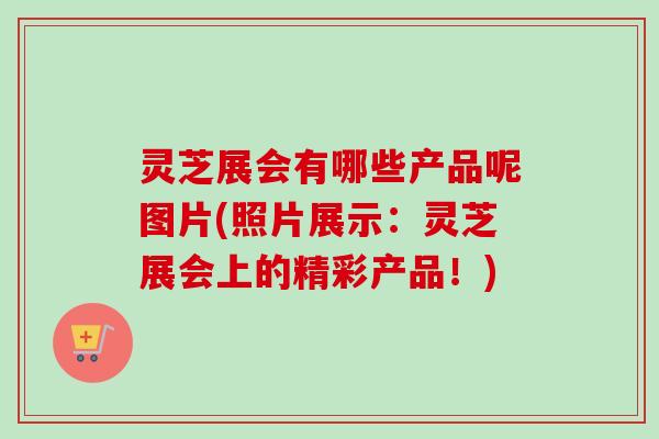 灵芝展会有哪些产品呢图片(照片展示：灵芝展会上的精彩产品！)