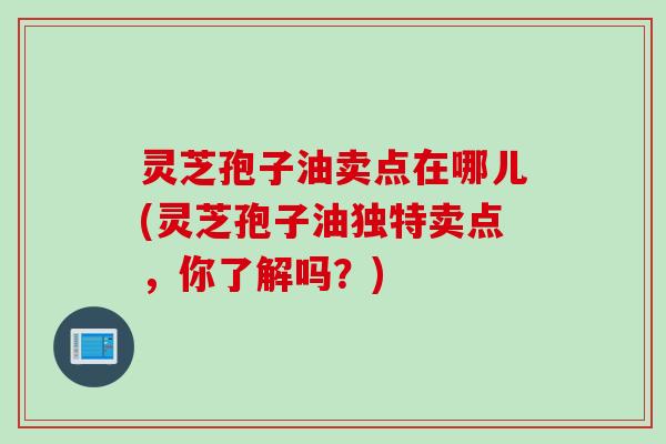 灵芝孢子油卖点在哪儿(灵芝孢子油独特卖点，你了解吗？)
