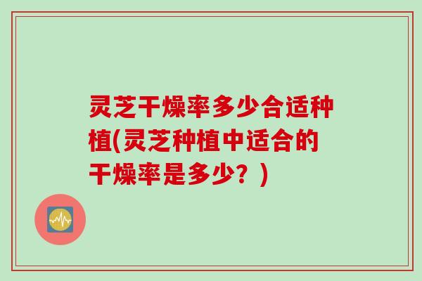 灵芝干燥率多少合适种植(灵芝种植中适合的干燥率是多少？)