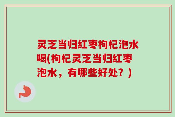 灵芝当归红枣枸杞泡水喝(枸杞灵芝当归红枣泡水,有哪些好处?) 灵芝当归红枣枸杞泡水喝(枸杞灵芝当归红枣泡水,有哪些好处?)