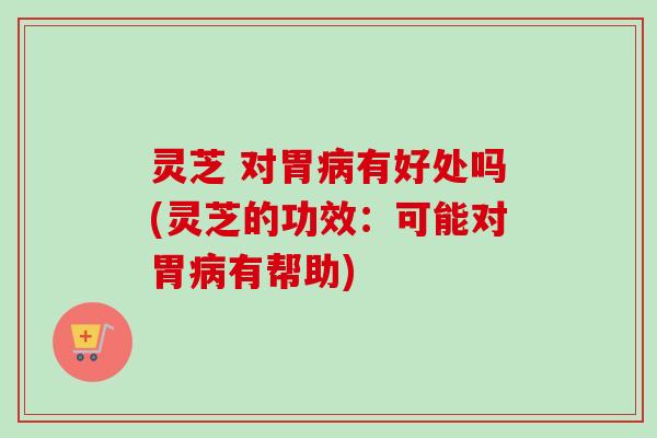 灵芝 对胃病有好处吗(灵芝的功效：可能对胃病有帮助)