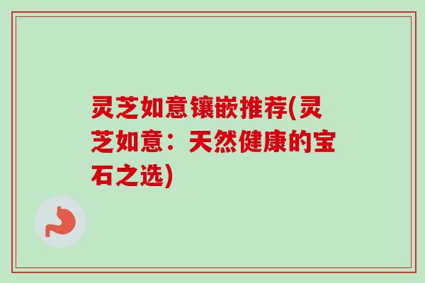 灵芝如意镶嵌推荐(灵芝如意：天然健康的宝石之选)