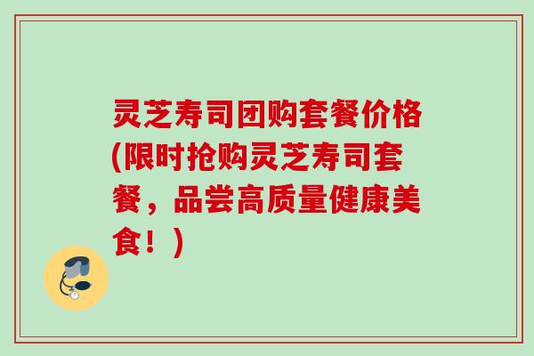 灵芝寿司团购套餐价格(限时抢购灵芝寿司套餐，品尝高质量健康美食！)
