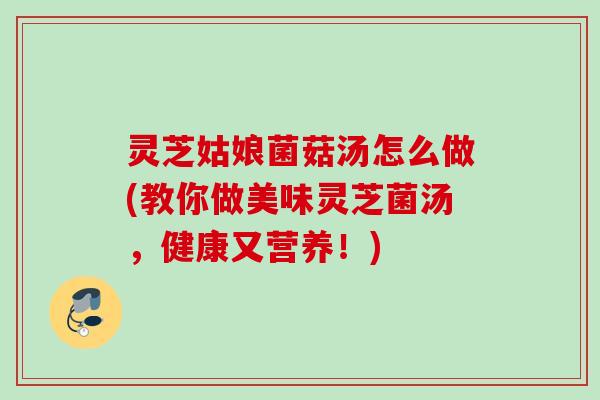 灵芝姑娘菌菇汤怎么做(教你做美味灵芝菌汤，健康又营养！)