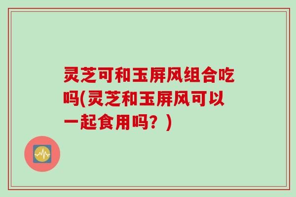 灵芝可和玉屏风组合吃吗(灵芝和玉屏风可以一起食用吗？)