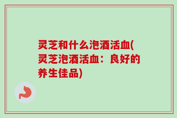 灵芝和什么泡酒活血(灵芝泡酒活血：良好的养生佳品)
