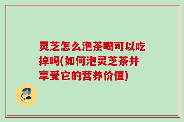 灵芝怎么泡茶喝可以吃掉吗(如何泡灵芝茶并享受它的营养价值)