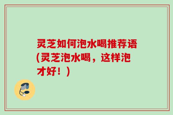 灵芝如何泡水喝推荐语(灵芝泡水喝，这样泡才好！)