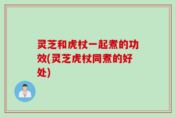 灵芝和虎杖一起煮的功效(灵芝虎杖同煮的好处)