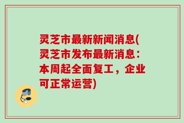 灵芝市最新新闻消息(灵芝市发布最新消息：本周起全面复工，企业可正常运营)