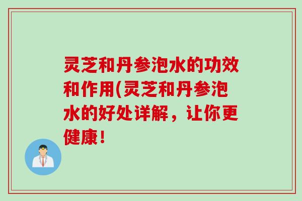 灵芝和丹参泡水的功效和作用(灵芝和丹参泡水的好处详解，让你更健康！