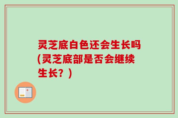 灵芝底白色还会生长吗(灵芝底部是否会继续生长？)
