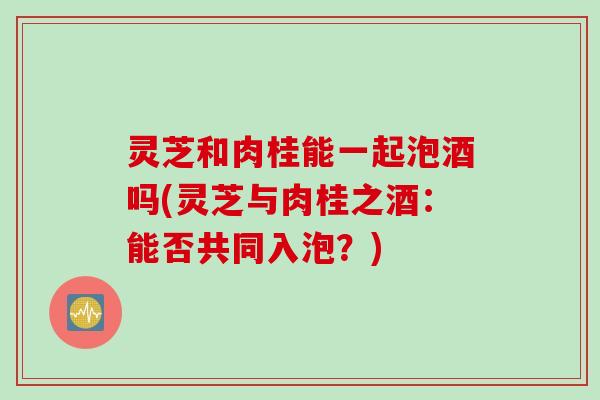 灵芝和肉桂能一起泡酒吗(灵芝与肉桂之酒：能否共同入泡？)